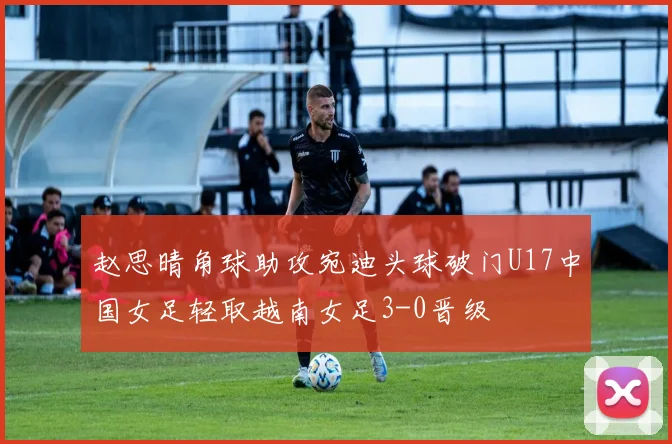 赵思晴角球助攻宛迪头球破门U17中国女足轻取越南女足3-0晋级