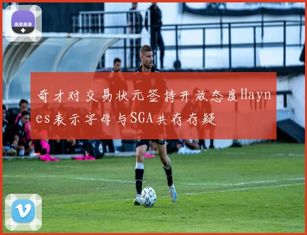 奇才对交易状元签持开放态度Haynes表示字母与SGA共存存疑