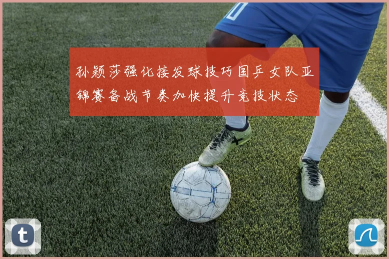 孙颖莎强化接发球技巧国乒女队亚锦赛备战节奏加快提升竞技状态
