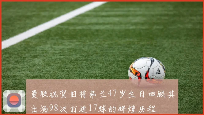 曼联祝贺旧将弗兰47岁生日回顾其出场98次打进17球的辉煌历程