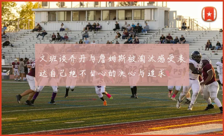 文班谈乔丹与詹姆斯被淘汰感受表达自己绝不甘心的决心与追求