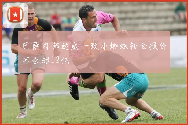 巴萨内部达成一致小蜘蛛转会报价不会超12亿