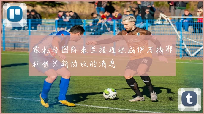 蒙扎与国际米兰接近达成伊万梅耶租借买断协议的消息