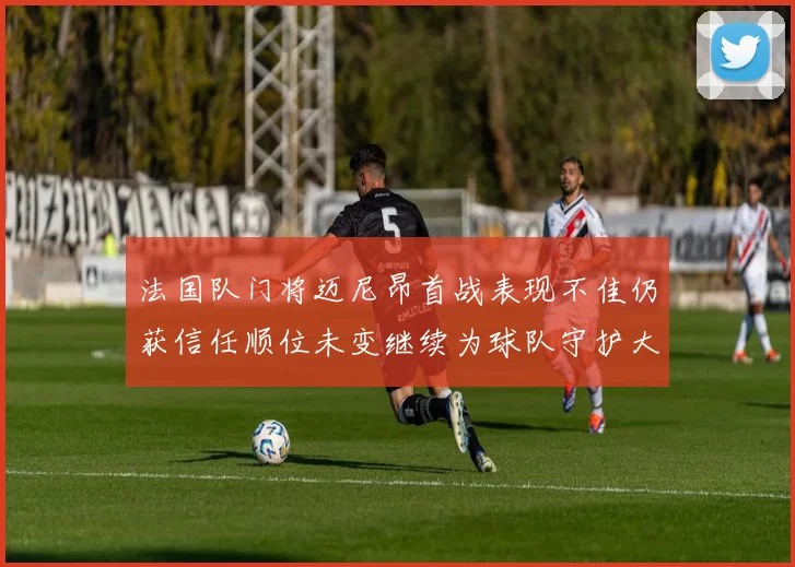 法国队门将迈尼昂首战表现不佳仍获信任顺位未变继续为球队守护大门