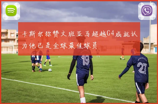 卡斯尔称赞文班亚马超越G4成就认为他已是全球最佳球员
