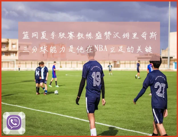 篮网夏季联赛教练盛赞汉姆里奇斯三分球能力是他在NBA立足的关键