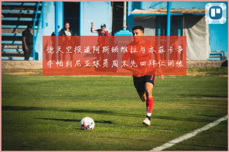 德天空报道阿斯顿维拉与本菲卡争夺帕利尼亚球员周末先回拜仁训练