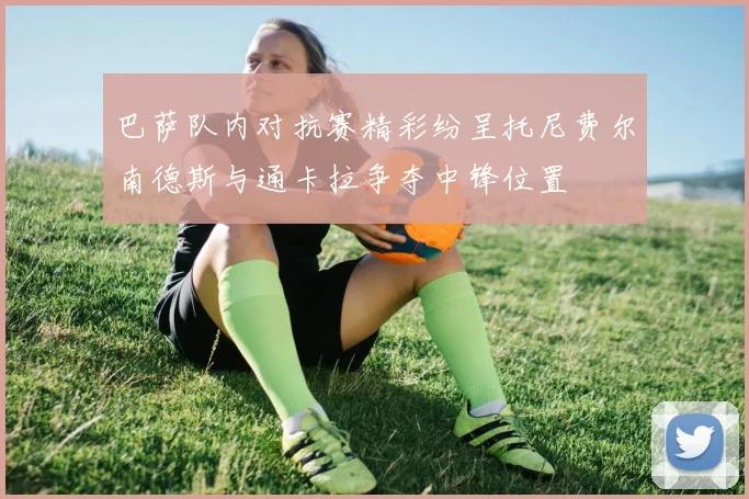 巴萨队内对抗赛精彩纷呈托尼费尔南德斯与通卡拉争夺中锋位置