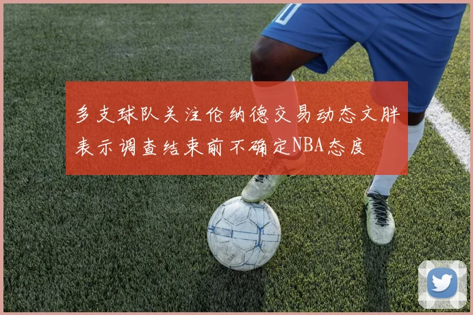 多支球队关注伦纳德交易动态文胖表示调查结束前不确定NBA态度