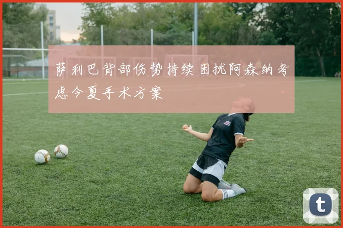 萨利巴背部伤势持续困扰阿森纳考虑今夏手术方案