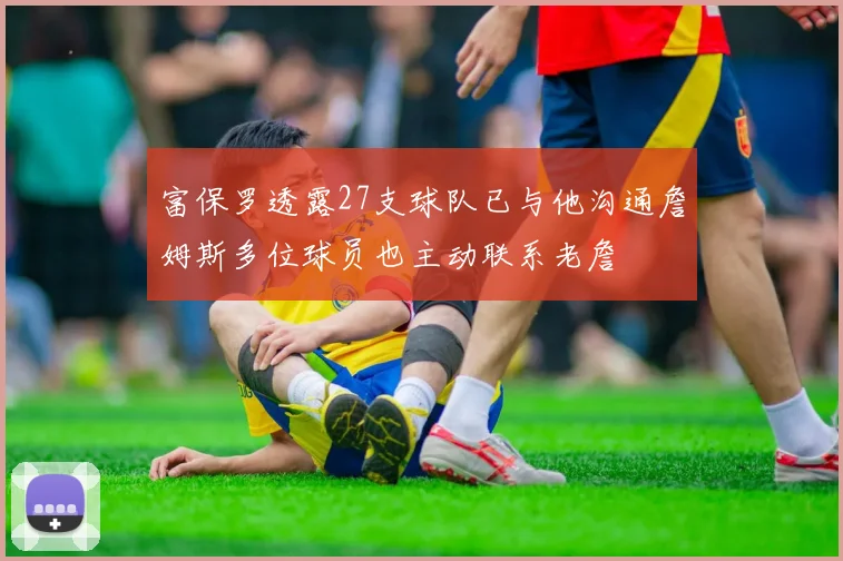 富保罗透露27支球队已与他沟通詹姆斯多位球员也主动联系老詹