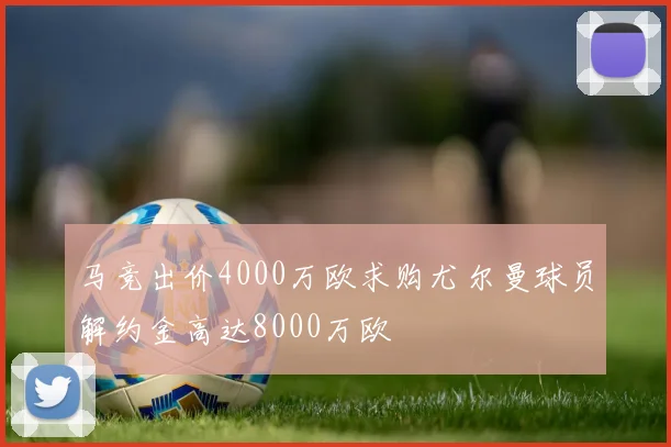 马竞出价4000万欧求购尤尔曼球员解约金高达8000万欧