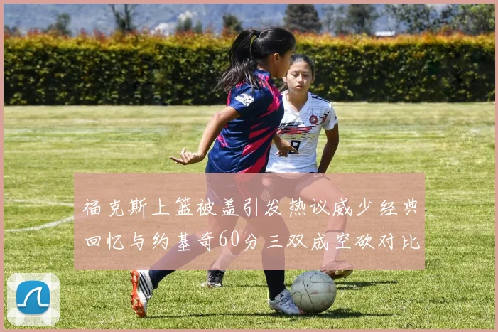 福克斯上篮被盖引发热议威少经典回忆与约基奇60分三双成空砍对比