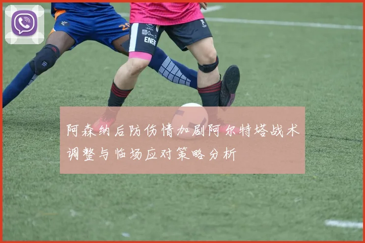 阿森纳后防伤情加剧阿尔特塔战术调整与临场应对策略分析