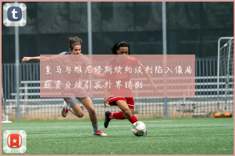 皇马与维尼修斯续约谈判陷入僵局薪资分歧引发外界猜测