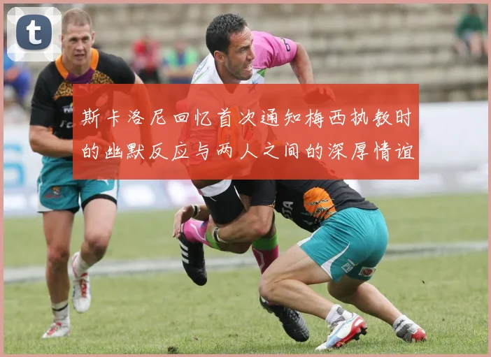 斯卡洛尼回忆首次通知梅西执教时的幽默反应与两人之间的深厚情谊