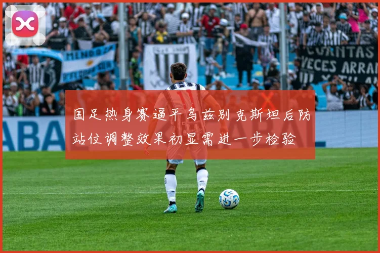 国足热身赛逼平乌兹别克斯坦后防站位调整效果初显需进一步检验