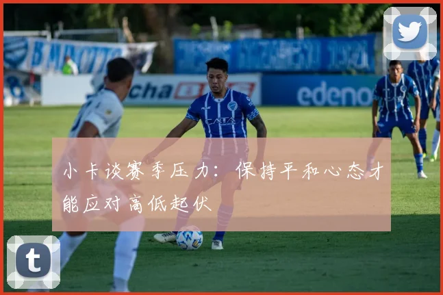 小卡谈赛季压力：保持平和心态才能应对高低起伏