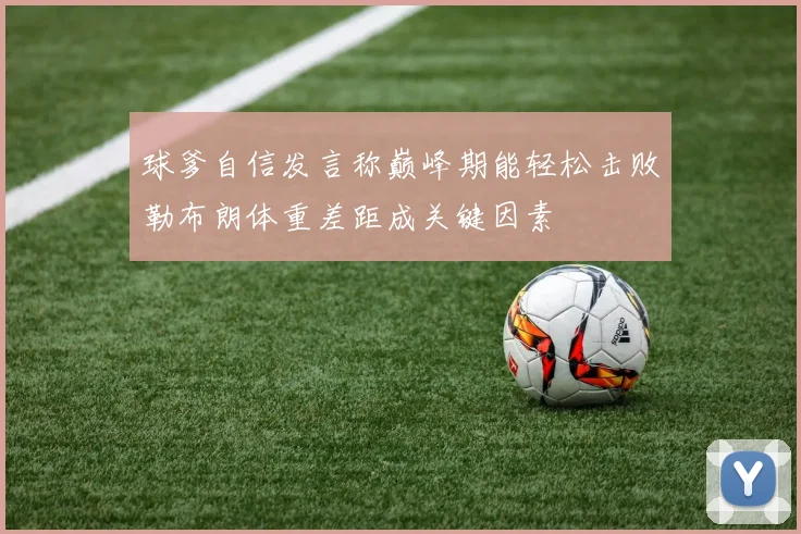球爹自信发言称巅峰期能轻松击败勒布朗体重差距成关键因素