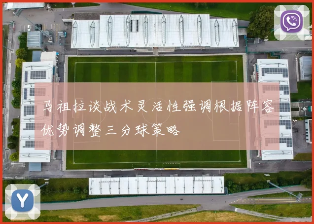 马祖拉谈战术灵活性强调根据阵容优势调整三分球策略
