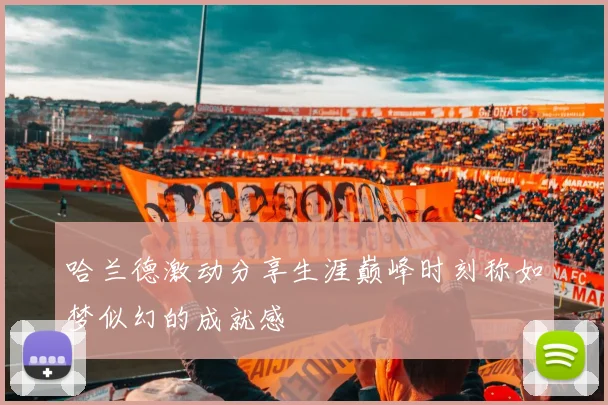 哈兰德激动分享生涯巅峰时刻称如梦似幻的成就感