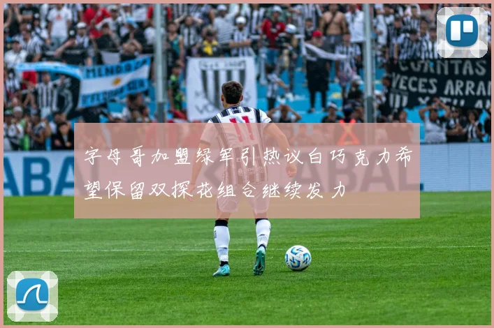 字母哥加盟绿军引热议白巧克力希望保留双探花组合继续发力