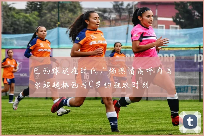 巴西球迷在时代广场热情高呼内马尔超越梅西与C罗的狂欢时刻