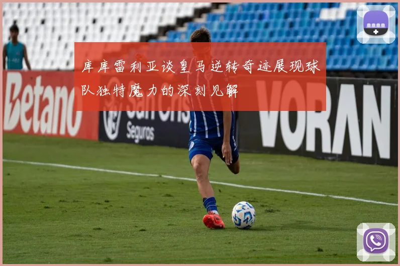 库库雷利亚谈皇马逆转奇迹展现球队独特魔力的深刻见解