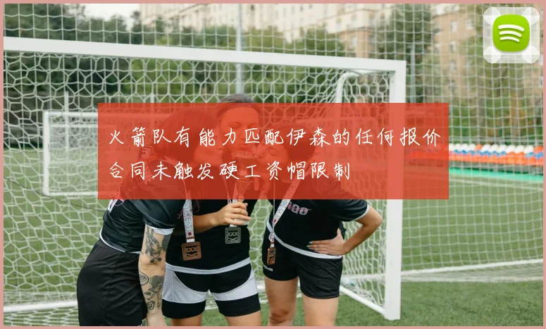 火箭队有能力匹配伊森的任何报价合同未触发硬工资帽限制
