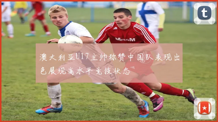 澳大利亚U17主帅称赞中国队表现出色展现高水平竞技状态