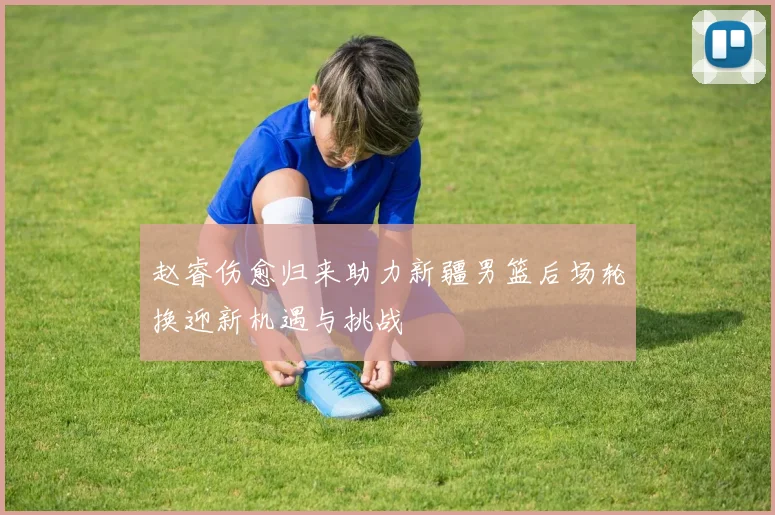 赵睿伤愈归来助力新疆男篮后场轮换迎新机遇与挑战