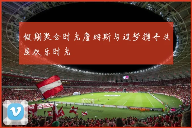假期聚会时光詹姆斯与追梦携手共度欢乐时光