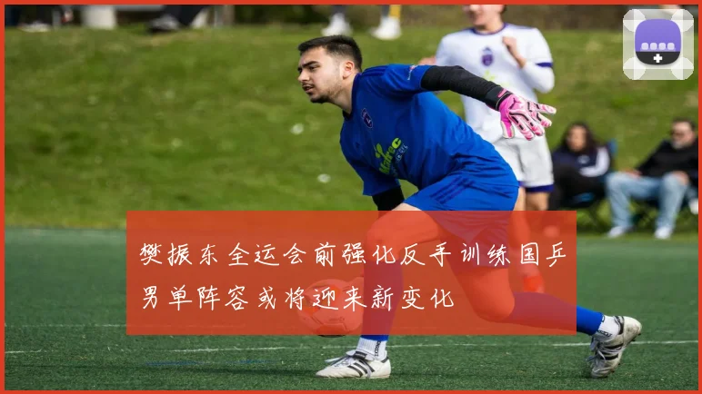 樊振东全运会前强化反手训练国乒男单阵容或将迎来新变化
